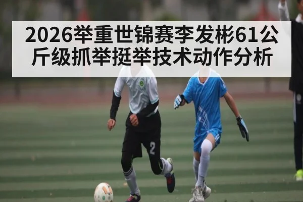 2026举重世锦赛李发彬61公斤级抓举挺举技术动作分析